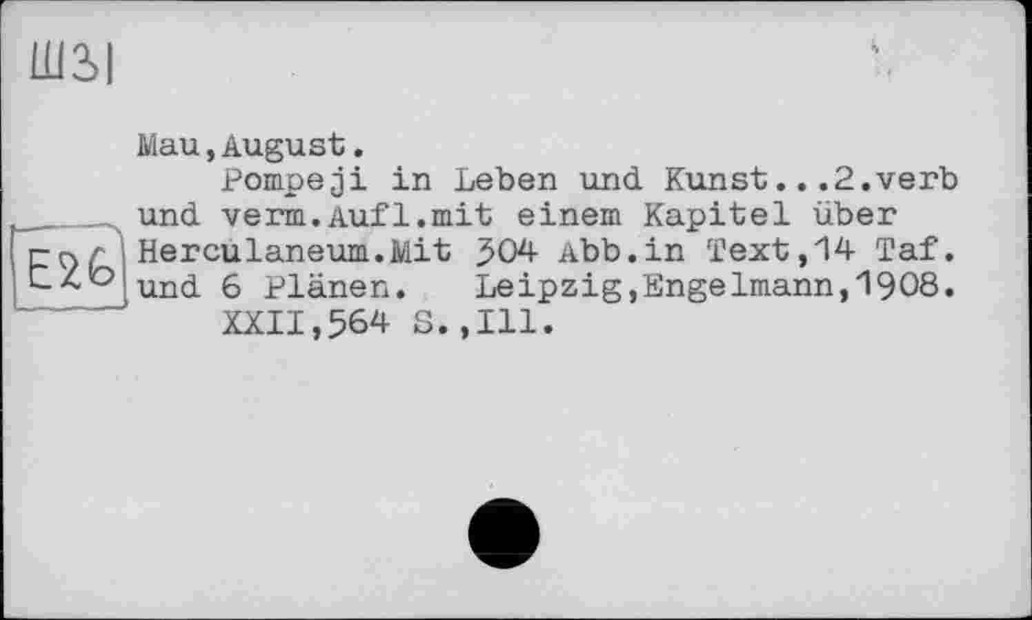 ﻿Ш3>|

Mau,August.
Pompeji in Leben und Kunst...2.verb und verm.Aufl.mit einem Kapitel über Herculaneum.Mit 504 Abb.in Text,14 Taf. und 6 Plänen. Leipzig,Engelmann,1908.
XXII,564 S.,111.